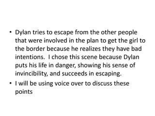 • Dylan tries to escape from the other people
that were involved in the plan to get the girl to
the border because he realizes they have bad
intentions. I chose this scene because Dylan
puts his life in danger, showing his sense of
invincibility, and succeeds in escaping.
• I will be using voice over to discuss these
points
 