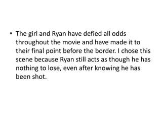 • The girl and Ryan have defied all odds
throughout the movie and have made it to
their final point before the border. I chose this
scene because Ryan still acts as though he has
nothing to lose, even after knowing he has
been shot.
 