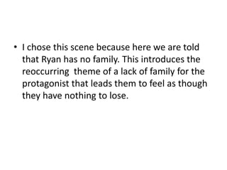• I chose this scene because here we are told
that Ryan has no family. This introduces the
reoccurring theme of a lack of family for the
protagonist that leads them to feel as though
they have nothing to lose.
 