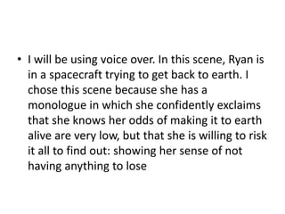 • I will be using voice over. In this scene, Ryan is
in a spacecraft trying to get back to earth. I
chose this scene because she has a
monologue in which she confidently exclaims
that she knows her odds of making it to earth
alive are very low, but that she is willing to risk
it all to find out: showing her sense of not
having anything to lose
 