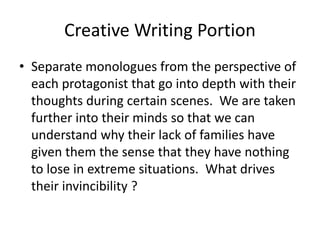 Creative Writing Portion
• Separate monologues from the perspective of
each protagonist that go into depth with their
thoughts during certain scenes. We are taken
further into their minds so that we can
understand why their lack of families have
given them the sense that they have nothing
to lose in extreme situations. What drives
their invincibility ?
 