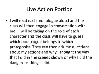 Live Action Portion
• I will read each monologue aloud and the
class will then engage in conversation with
me. I will be taking on the role of each
character and the class will have to guess
which monologue belongs to which
protagonist. They can then ask me questions
about my actions and why I thought the way
that I did in the scenes shown or why I did the
dangerous things I did.
 
