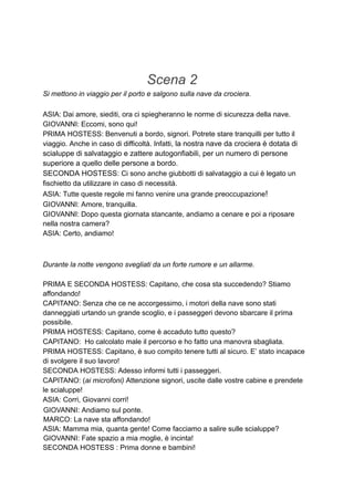 Scena 2
Si mettono in viaggio per il porto e salgono sulla nave da crociera.
ASIA: Dai amore, siediti, ora ci spiegheranno le norme di sicurezza della nave.
GIOVANNI: Eccomi, sono qui!
PRIMA HOSTESS: Benvenuti a bordo, signori. Potrete stare tranquilli per tutto il
viaggio. Anche in caso di difficoltà. Infatti, la nostra nave da crociera è dotata di
scialuppe di salvataggio e zattere autogonfiabili, per un numero di persone
superiore a quello delle persone a bordo.
SECONDA HOSTESS: Ci sono anche giubbotti di salvataggio a cui è legato un
fischietto da utilizzare in caso di necessità.
ASIA: Tutte queste regole mi fanno venire una grande preoccupazione!
GIOVANNI: Amore, tranquilla.
GIOVANNI: Dopo questa giornata stancante, andiamo a cenare e poi a riposare
nella nostra camera?
ASIA: Certo, andiamo!
Durante la notte vengono svegliati da un forte rumore e un allarme.
PRIMA E SECONDA HOSTESS: Capitano, che cosa sta succedendo? Stiamo
affondando!
CAPITANO: Senza che ce ne accorgessimo, i motori della nave sono stati
danneggiati urtando un grande scoglio, e i passeggeri devono sbarcare il prima
possibile.
PRIMA HOSTESS: Capitano, come è accaduto tutto questo?
CAPITANO: Ho calcolato male il percorso e ho fatto una manovra sbagliata.
PRIMA HOSTESS: Capitano, è suo compito tenere tutti al sicuro. E’ stato incapace
di svolgere il suo lavoro!
SECONDA HOSTESS: Adesso informi tutti i passeggeri.
CAPITANO: (ai microfoni) Attenzione signori, uscite dalle vostre cabine e prendete
le scialuppe!
ASIA: Corri, Giovanni corri!
GIOVANNI: Andiamo sul ponte.
MARCO: La nave sta affondando!
ASIA: Mamma mia, quanta gente! Come facciamo a salire sulle scialuppe?
GIOVANNI: Fate spazio a mia moglie, è incinta!
SECONDA HOSTESS : Prima donne e bambini!
 