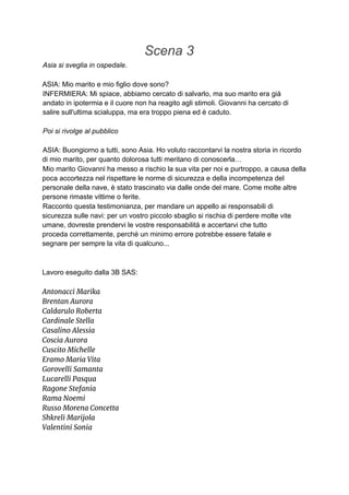 Scena 3
Asia si sveglia in ospedale.
ASIA: Mio marito e mio figlio dove sono?
INFERMIERA: Mi spiace, abbiamo cercato di salvarlo, ma suo marito era già
andato in ipotermia e il cuore non ha reagito agli stimoli. Giovanni ha cercato di
salire sull'ultima scialuppa, ma era troppo piena ed è caduto.
Poi si rivolge al pubblico
ASIA: Buongiorno a tutti, sono Asia. Ho voluto raccontarvi la nostra storia in ricordo
di mio marito, per quanto dolorosa tutti meritano di conoscerla…
Mio marito Giovanni ha messo a rischio la sua vita per noi e purtroppo, a causa della
poca accortezza nel rispettare le norme di sicurezza e della incompetenza del
personale della nave, è stato trascinato via dalle onde del mare. Come molte altre
persone rimaste vittime o ferite.
Racconto questa testimonianza, per mandare un appello ai responsabili di
sicurezza sulle navi: per un vostro piccolo sbaglio si rischia di perdere molte vite
umane, dovreste prendervi le vostre responsabilità e accertarvi che tutto
proceda correttamente, perché un minimo errore potrebbe essere fatale e
segnare per sempre la vita di qualcuno...
Lavoro eseguito dalla 3B SAS:
Antonacci Marika
Brentan Aurora
Caldarulo Roberta
Cardinale Stella
Casalino Alessia
Coscia Aurora
Cuscito Michelle
Eramo Maria Vita
Gorovelli Samanta
Lucarelli Pasqua
Ragone Stefania
Rama Noemi
Russo Morena Concetta
Shkreli Marijola
Valentini Sonia
 