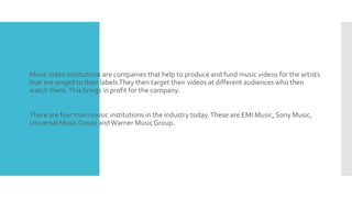  Music video institutions are companies that help to produce and fund music videos for the artists 
that are singed to their labels.They then target their videos at different audiences who then 
watch them. This brings in profit for the company. 
 There are four main music institutions in the industry today. These are EMI Music, Sony Music, 
Universal Music Group and Warner Music Group. 
 