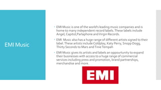EMI Music 
 EMI Music is one of the world's leading music companies and is 
home to many independent record labels. These labels include 
Angel, Capitol,Parlaphone and Virgin Records. 
 EMI Music also has a huge range of different artists signed to their 
label. These artists include Coldplay, Katy Perry, Snopp Dogg, 
Thirty Seconds to Mars and Tinie Tempah 
 EMI Music gives its artists and labels an oppourtunity to expand 
their businesses with access to a huge range of commercial 
services including press and promotion, brand partnerships, 
merchandise and more. 
 