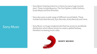 Sony Music 
 Sony Music Entertainment Inc is home to many huge musical 
stars. These include Beyonce, The Foo Fighters, Kelly Clarkson, 
Susan Boyle and One Direction. 
 Sony also owns a wide range of different record labels. These 
include Columbia Records, Epic Records, Arista Records and more. 
 Sony Music is a huge conglomerate that has access to worldwide 
distribution which allows artists to create a global fanbase, 
therefore increasing music sales. 
 