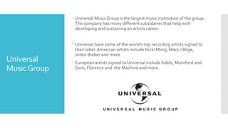 Universal 
Music Group 
 Universal Music Group is the largest music institution of the group. 
The company has many different subsidaries that help with 
developing and sustaining an artists career. 
 Universal have some of the world's top recording artists signed to 
their label. American artists include Nicki Minaj, Mary J Blige, 
Justin Bieber and more. 
 European artists signed to Universal include Adele, Mumford and 
Sons, Florence and the Machine and more. 
 