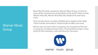 Warner Music 
Group 
 Much like the other companies, Warner Music Group is home to 
some of the most famous record labels in the world. These include 
Atlantic Records, Warner Bros Records, Roadrunner and many 
more. 
 They too also have a number of global stars singed to their label 
These incllude James Blunt, Paramore,Bruno Mars and more. 
 Warner also use their other companies, for example the film and 
tv compnay, to help promote artists. This therefore brings in more 
profit for the institution and more fame for the artist. 
