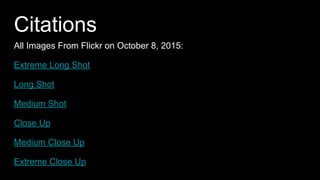 Citations
All Images From Flickr on October 8, 2015:
Extreme Long Shot
Long Shot
Medium Shot
Close Up
Medium Close Up
Extreme Close Up
All definitions on October 8, 2015 from:
http://www.owlnet.rice.edu/~engl377/film.html
 