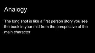 Analogy
The long shot is like a first person story you see
the book in your mid from the perspective of the
main character
 
