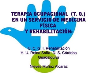 TERAPIA OCUPACIONAL (T. O.)TERAPIA OCUPACIONAL (T. O.)
EN UN SERVICIO DE MEDICINAEN UN SERVICIO DE MEDICINA
FÍSICAFÍSICA
Y REHABILITACIÓN:Y REHABILITACIÓN:
U. C. G. I. RehabilitaciónU. C. G. I. Rehabilitación
H. U. Reina Sofía- D. S. CórdobaH. U. Reina Sofía- D. S. Córdoba
GuadalquivirGuadalquivir
Nieves Muñoz AlcarazNieves Muñoz Alcaraz
 