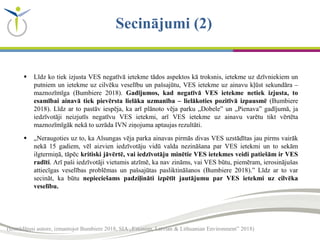 (izstrādājusi autore, izmantojot Bumbiere 2018, SIA „Estonian, Latvian & Lithuanian Environment” 2018)
Secinājumi (2)
 Līdz ko tiek izjusta VES negatīvā ietekme tādos aspektos kā troksnis, ietekme uz dzīvniekiem un
putniem un ietekme uz cilvēku veselību un pašsajūtu, VES ietekme uz ainavu kļūst sekundāra –
maznozīmīga (Bumbiere 2018). Gadījumos, kad negatīvā VES ietekme netiek izjusta, to
esamībai ainavā tiek pievērsta lielāka uzmanība – lielākoties pozitīvā izpausmē (Bumbiere
2018). Līdz ar to pastāv iespēja, ka arī plānoto vēja parku „Dobele” un „Pienava” gadījumā, ja
iedzīvotāji neizjutīs negatīvu VES ietekmi, arī VES ietekme uz ainavu varētu tikt vērtēta
maznozīmīgāk nekā to uzrāda IVN ziņojuma aptaujas rezultāti.
 „Neraugoties uz to, ka Alsungas vēja parka ainavas pirmās divas VES uzstādītas jau pirms vairāk
nekā 15 gadiem, vēl aizvien iedzīvotāju vidū valda nezināšana par VES ietekmi un to sekām
ilgtermiņā, tāpēc kritiski jāvērtē, vai iedzīvotāju minētie VES ietekmes veidi patiešām ir VES
radīti. Arī paši iedzīvotāji vietumis atzīmē, ka nav zināms, vai VES būtu, piemēram, ierosinājušas
attiecīgas veselības problēmas un pašsajūtas pasliktināšanos (Bumbiere 2018).” Līdz ar to var
secināt, ka būtu nepieciešams padziļināti izpētīt jautājumu par VES ietekmi uz cilvēka
veselību.
 