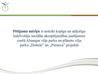 Pētījuma mērķis ir noteikt kopīgo un atšķirīgo
iedzīvotāju sociālās akceptējamības jautājumos
esošā Alsungas vēja parka un plānoto vēja
parku „Dobele” un „Pienava” projektā
 