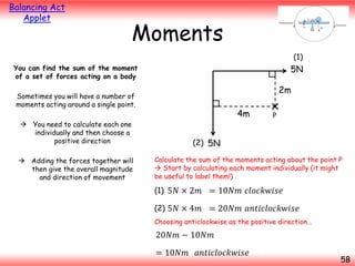 Balancing Act
Applet

Moments
(1)

5N

You can find the sum of the moment
of a set of forces acting on a body

2m

Sometimes you will have a number of
moments acting around a single point.
 You need to calculate each one
individually and then choose a
positive direction
 Adding the forces together will
then give the overall magnitude
and direction of movement

4m

P

(2) 5N
Calculate the sum of the moments acting about the point P
 Start by calculating each moment individually (it might
be useful to label them!)

(1) 5𝑁 × 2𝑚 = 10𝑁𝑚 𝑐𝑙𝑜𝑐𝑘𝑤𝑖𝑠𝑒
(2) 5𝑁 × 4𝑚 = 20𝑁𝑚 𝑎𝑛𝑡𝑖𝑐𝑙𝑜𝑐𝑘𝑤𝑖𝑠𝑒
Choosing anticlockwise as the positive direction…

20𝑁𝑚 − 10𝑁𝑚
= 10𝑁𝑚 𝑎𝑛𝑡𝑖𝑐𝑙𝑜𝑐𝑘𝑤𝑖𝑠𝑒

5B

 