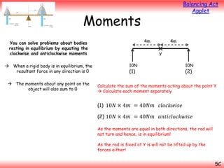 Balancing Act
Applet

Moments
4m

You can solve problems about bodies
resting in equilibrium by equating the
clockwise and anticlockwise moments
 When a rigid body is in equilibrium, the
resultant force in any direction is 0
 The moments about any point on the
object will also sum to 0

4m

Y
10N

10N

(1)

(2)

Calculate the sum of the moments acting about the point Y
 Calculate each moment separately

(1) 10𝑁 × 4𝑚 = 40𝑁𝑚 𝑐𝑙𝑜𝑐𝑘𝑤𝑖𝑠𝑒
(2) 10𝑁 × 4𝑚 = 40𝑁𝑚

𝑎𝑛𝑡𝑖𝑐𝑙𝑜𝑐𝑘𝑤𝑖𝑠𝑒

As the moments are equal in both directions, the rod will
not turn and hence, is in equilibrium!
As the rod is fixed at Y is will not be lifted up by the
forces either!

5C

 