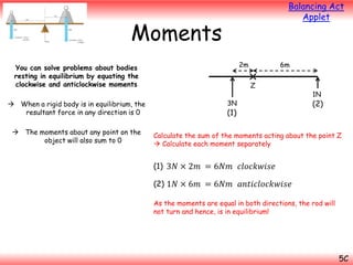 Balancing Act
Applet

Moments
2m

You can solve problems about bodies
resting in equilibrium by equating the
clockwise and anticlockwise moments
 When a rigid body is in equilibrium, the
resultant force in any direction is 0
 The moments about any point on the
object will also sum to 0

6m

Z
3N

(1)

1N

(2)

Calculate the sum of the moments acting about the point Z
 Calculate each moment separately

(1) 3𝑁 × 2𝑚 = 6𝑁𝑚 𝑐𝑙𝑜𝑐𝑘𝑤𝑖𝑠𝑒
(2) 1𝑁 × 6𝑚 = 6𝑁𝑚 𝑎𝑛𝑡𝑖𝑐𝑙𝑜𝑐𝑘𝑤𝑖𝑠𝑒
As the moments are equal in both directions, the rod will
not turn and hence, is in equilibrium!

5C

 