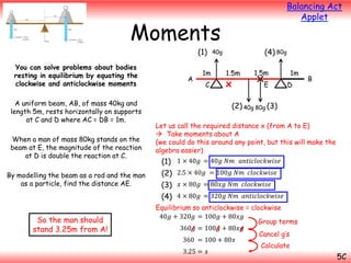 Balancing Act
Applet

Moments
(1)

You can solve problems about bodies
resting in equilibrium by equating the
clockwise and anticlockwise moments
A uniform beam, AB, of mass 40kg and
length 5m, rests horizontally on supports
at C and D where AC = DB = 1m.
When a man of mass 80kg stands on the
beam at E, the magnitude of the reaction
at D is double the reaction at C.
By modelling the beam as a rod and the man
as a particle, find the distance AE.

A

1m

C

(4) 80g

40g

1.5m

x

1.5m
E

1m

D

B

(2) 40g 80g (3)
Let us call the required distance x (from A to E)
 Take moments about A
(we could do this around any point, but this will make the
algebra easier)

(1) 1 × 40𝑔 = 40𝑔 𝑁𝑚 𝑎𝑛𝑡𝑖𝑐𝑙𝑜𝑐𝑘𝑤𝑖𝑠𝑒
(2) 2.5 × 40𝑔 = 100𝑔 𝑁𝑚 𝑐𝑙𝑜𝑐𝑘𝑤𝑖𝑠𝑒
(3) 𝑥 × 80𝑔 = 80𝑥𝑔 𝑁𝑚 𝑐𝑙𝑜𝑐𝑘𝑤𝑖𝑠𝑒
(4) 4 × 80𝑔 = 320𝑔 𝑁𝑚 𝑎𝑛𝑡𝑖𝑐𝑙𝑜𝑐𝑘𝑤𝑖𝑠𝑒

So the man should
stand 3.25m from A!

Equilibrium so anticlockwise = clockwise
40𝑔 + 320𝑔 = 100𝑔 + 80𝑥𝑔
Group terms
360𝑔 = 100𝑔 + 80𝑥𝑔
Cancel g’s
360 = 100 + 80𝑥
Calculate
3.25 = 𝑥

5C

 