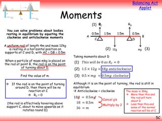 Balancing Act
Applet

Moments
0
(1) RC
You can solve problems about bodies
resting in equilibrium by equating the
clockwise and anticlockwise moments
A uniform rod of length 4m and mass 12kg
is resting in a horizontal position on
supports at C and D, with AC = DB = 0.5m
When a particle of mass mkg is placed on
the rod at point B, the rod is on the point
of turning about D.
Find the value of m.
 If the rod is on the point of turning
around D, then there will be no
reaction at C
 RC = 0
(the rod is effectively hovering above
support C, about to move upwards as it
rotates round D)

A

0.5m

RD
1.5m

1.5m

0.5m

C

D

(2)

12g

mg

B

(3)

Taking moments about D

(1)

𝑇ℎ𝑖𝑠 𝑤𝑖𝑙𝑙 𝑏𝑒 0 𝑎𝑠 𝑅 𝐶 = 0

(2) 1.5 × 12𝑔 = 18𝑔 𝑎𝑛𝑡𝑖𝑐𝑙𝑜𝑐𝑘𝑤𝑖𝑠𝑒
(3) 0.5 × 𝑚𝑔 = 0.5𝑚𝑔 𝑐𝑙𝑜𝑐𝑘𝑤𝑖𝑠𝑒
Although it is on the point of turning, the rod is still in
equilibrium
 Anticlockwise = clockwise
The mass is 36kg

18𝑔 = 0.5𝑚𝑔
18 = 0.5𝑚
36 = 𝑚

Cancel g’s
Multiply by 2

 More than this and
the rod will turn
about D
 Less than this and
some of the normal
reaction will be at C

5C

 
