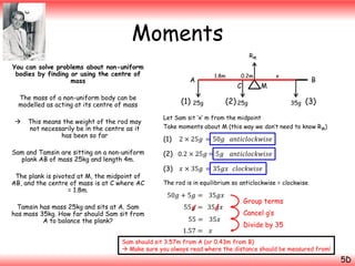 Moments
RM

You can solve problems about non-uniform
bodies by finding or using the centre of
mass
The mass of a non-uniform body can be
modelled as acting at its centre of mass


This means the weight of the rod may
not necessarily be in the centre as it
has been so far

Sam and Tamsin are sitting on a non-uniform
plank AB of mass 25kg and length 4m.
The plank is pivoted at M, the midpoint of
AB, and the centre of mass is at C where AC
= 1.8m.

Tamsin has mass 25kg and sits at A. Sam
has mass 35kg. How far should Sam sit from
A to balance the plank?

1.8m

A

(1)

0.2m

C

x

(2) 25g

25g

B

M
35g

(3)

Let Sam sit ‘x’ m from the midpoint
Take moments about M (this way we don’t need to know RM)

(1)

2 × 25𝑔 = 50𝑔 𝑎𝑛𝑡𝑖𝑐𝑙𝑜𝑐𝑘𝑤𝑖𝑠𝑒

(2) 0.2 × 25𝑔 = 5𝑔
(3)

𝑎𝑛𝑡𝑖𝑐𝑙𝑜𝑐𝑘𝑤𝑖𝑠𝑒

𝑥 × 35𝑔 = 35𝑔𝑥 𝑐𝑙𝑜𝑐𝑘𝑤𝑖𝑠𝑒

The rod is in equilibrium so anticlockwise = clockwise

50𝑔 + 5𝑔 = 35𝑔𝑥
55𝑔 = 35𝑔𝑥
55 = 35𝑥
1.57 =

𝑥

Group terms
Cancel g’s
Divide by 35

Sam should sit 3.57m from A (or 0.43m from B)
 Make sure you always read where the distance should be measured from!

5D

 
