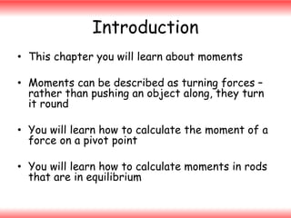 Introduction
• This chapter you will learn about moments
• Moments can be described as turning forces –
rather than pushing an object along, they turn
it round
• You will learn how to calculate the moment of a
force on a pivot point

• You will learn how to calculate moments in rods
that are in equilibrium

 