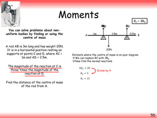 Moments
You can solve problems about nonuniform bodies by finding or using the
centre of mass
A rod AB is 3m long and has weight 20N.
It is in a horizontal position resting on
supports at points C and D, where AC =
1m and AD = 2.5m.
The magnitude of the reaction at C is
three times the magnitude of the
reaction at D.
Find the distance of the centre of mass
of the rod from A.

RC = 3RD
15N
3RC
RD

A

RD
5N

1m

1.5m

C

D

0.5m B

20N
Estimate where the centre of mass is on your diagram
 We can replace RC with 3RD
 Now find the normal reactions
4𝑅 𝐷 = 20
𝑅𝐷 =5

Divide by 4

𝑅 𝐶 = 15

5D

 