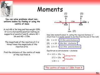 Moments
A rod AB is 3m long and has weight 20N.
It is in a horizontal position resting on
supports at points C and D, where AC =
1m and AD = 2.5m.
The magnitude of the reaction at C is
three times the magnitude of the
reaction at D.
Find the distance of the centre of mass
of the rod from A.

A

1m

(3)

15N

You can solve problems about nonuniform bodies by finding or using the
centre of mass

(1)

5N
1.5m

x C

D

20N

0.5m B

(2)

Now take moments about A, calling the required distance ‘x’
(You’ll find it is usually easiest to do this from the end of the rod!)

(1)

1 × 15 = 15 𝑁𝑚 𝑎𝑛𝑡𝑖𝑐𝑙𝑜𝑐𝑘𝑤𝑖𝑠𝑒

(2)

𝑥 × 20 = 20𝑥 𝑁𝑚 𝑐𝑙𝑜𝑐𝑘𝑤𝑖𝑠𝑒

(3) 2.5 × 5 = 12.5 𝑁𝑚 𝑎𝑛𝑡𝑖𝑐𝑙𝑜𝑐𝑘𝑤𝑖𝑠𝑒
Equilibrium so anticlockwise = clockwise

15 + 12.5 = 20𝑥

27.5 = 20𝑥
1.38 = 𝑥

Group terms
Calculate

The centre of mass is 1.38m from A
5D

 