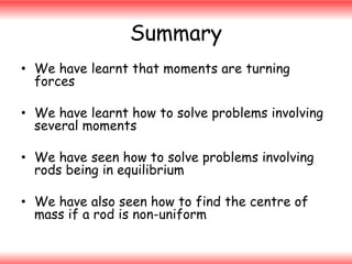 Summary
• We have learnt that moments are turning
forces
• We have learnt how to solve problems involving
several moments
• We have seen how to solve problems involving
rods being in equilibrium

• We have also seen how to find the centre of
mass if a rod is non-uniform

 