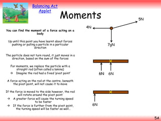 Moments

You can find the moment of a force acting on a
body

5N

4N

Up until this point you have learnt about forces
pushing or pulling a particle in a particular
direction

7gN

6N

Balancing Act
Applet

The particle does not turn round, it just moves in a
direction, based on the sum of the forces

For moments, we replace the particle with a
straight rod (often called a lamina)
 Imagine the rod had a fixed ‘pivot point’

6N

6N

A force acting on the rod at the centre, beneath
the pivot point, will not cause it to move
If the force is moved to the side however, the rod
will rotate around the pivot point
 A greater force will cause the turning speed
to be faster
 If the force is further from the pivot point,
the turning speed will be faster as well…

6N

6N
5A

 