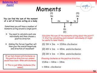 Balancing Act
Applet

Moments
(1)

You can find the sum of the moment
of a set of forces acting on a body

(3)

5N

3N
2m

 Adding the forces together will
then give the overall magnitude
and direction of movement

If we had chosen anticlockwise as
the positive direction our answer
would have been -8Nm anticlockwise
 This is just 8Nm clockwise (the
same!)

1m
P

Sometimes you will have a number of
moments acting around a single point.
 You need to calculate each one
individually and then choose a
positive direction

1m

4N

(2)
Calculate the sum of the moments acting about the point P
 Start by calculating each moment individually (it might
be useful to label them!)

(1) 5𝑁 × 3𝑚 = 15𝑁𝑚 𝑐𝑙𝑜𝑐𝑘𝑤𝑖𝑠𝑒
(2) 4𝑁 × 1𝑚 = 4𝑁𝑚 𝑎𝑛𝑡𝑖𝑐𝑙𝑜𝑐𝑘𝑤𝑖𝑠𝑒
(3) 3𝑁 × 1𝑚 = 3𝑁𝑚 𝑎𝑛𝑡𝑖𝑐𝑙𝑜𝑐𝑘𝑤𝑖𝑠𝑒
Choosing clockwise as the positive direction…

15𝑁𝑚 − 4𝑁𝑚 − 3𝑁𝑚
= 8𝑁𝑚 𝑐𝑙𝑜𝑐𝑘𝑤𝑖𝑠𝑒
5B

 