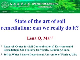 State of the art of soil
remediation: can we really do it?
Lena Q. Ma1,2
1
Research Center for Soil Contamination & Environmental
Remediation, SW Forestry University, Kunming, China
2
Soil & Water Science Department, University of Florida, USA
 