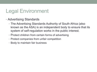 Legal Environment
• Advertising Standards
 • The Advertising Standards Authority of South Africa (also
   known as the ASA) is an independent body to ensure that its
   system of self-regulation works in the public interest.
 • Protect children from certain forms of advertising
 • Protect companies from unfair competition
 • Body to maintain fair business
 