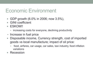 Economic Environment
 GDP growth (6.0% in 2006; now 3.5%),
 GINI coefficient
 ESKOM!!
   increasing costs for everyone, declining productivity
 Increase in fuel price
 Disposable income, Currency strength, cost of imported
  goods vs local manufacture; impact of oil price:
       food, airfares, car usage, car sales, taxi industry, food inflation
       variations
 Recession
 