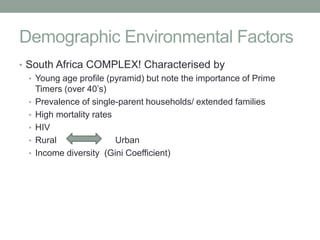 Demographic Environmental Factors
• South Africa COMPLEX! Characterised by
  • Young age profile (pyramid) but note the importance of Prime
    Timers (over 40’s)
  • Prevalence of single-parent households/ extended families
  • High mortality rates
  • HIV
  • Rural                Urban
  • Income diversity (Gini Coefficient)
 