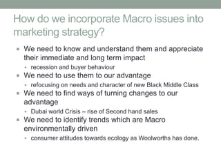 How do we incorporate Macro issues into
marketing strategy?
 We need to know and understand them and appreciate
  their immediate and long term impact
   recession and buyer behaviour
 We need to use them to our advantage
   refocusing on needs and character of new Black Middle Class
 We need to find ways of turning changes to our
  advantage
   Dubai world Crisis – rise of Second hand sales
 We need to identify trends which are Macro
  environmentally driven
   consumer attitudes towards ecology as Woolworths has done.
 