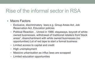 Rise of the informal sector in RSA
 Macro Factors
   Exclusive, discriminatory laws e.g. Group Areas Act, Job
    Reservation Act, Education policies
   Political Reaction .. Unrest in 1986; stayaways, boycott of white-
    owned businesses, withdrawal of traditional retailers from”black
    areas”, disenchantment with white owned businesses (no
    opportunities) Lot of red tape to start a formal business
   Limited access to capital and credit
   High unemployment
   Massive urbanisation as influx laws are scrapped
   Limited education opportunities
 