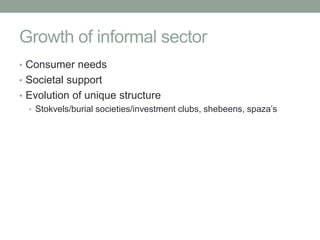 Growth of informal sector
• Consumer needs
• Societal support
• Evolution of unique structure
  • Stokvels/burial societies/investment clubs, shebeens, spaza’s
 