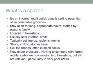 What is a spaza?
 It’s an informal retail outlet, usually selling essential,
    often perishable groceries
   Stay open for long, appropriate hours, staffed by
    owner’s family
   Located in townships
   Usually offer informal credit
   Typically sell top-up, replenishments
   Strong child customer base
   Sell top brands, often in small packs
   Now under pressure .. Having to compete with formal
    retailers who are now moving into townships, but still
    are relevant, particularly in very poor areas
 