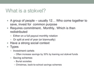 What is a stokvel?
 A group of people – usually 12… Who come together to
  save, invest for common purpose
 Requires commitment.. Monthly.. Which is then
  redistributed
   Either on a full payout monthly rotation
   Or split at end of year (or biannually)
 Have a strong social context
 Types
   Investment cartels
     ▪ Often increase savings by 30% by loaning out stokvel funds
   Saving schemes
     ▪ Burial societies
     ▪ Christmas, back-to-school savings schemes
 