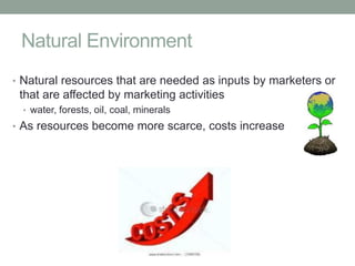 Natural Environment
• Natural resources that are needed as inputs by marketers or
 that are affected by marketing activities
  • water, forests, oil, coal, minerals
• As resources become more scarce, costs increase
 