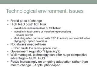 Technological environment: issues
 Rapid pace of change
 High R&D cost/High Risk
   Invest in human resources or fall behind
   Invest in infrastructure or massive repercussions
      ▪ SA and internet
   Marketing often partnered with R&D to ensure commercial value
     (flying pigs, space colonies)
 Not always needs-driven
   Often create the need – iphone, ipad
 Government regulation? (privacy?)
 Well managed, technology can offer huge competitive
  advantage – SCM, POS
 Focus increasingly on on-going adaptation rather than
  macro change .. Apple iphone/ipad
 