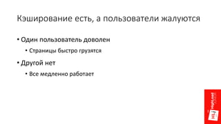 Кэширование есть, а пользователи жалуются
• Один пользователь доволен
• Страницы быстро грузятся
• Другой нет
• Все медленно работает
 