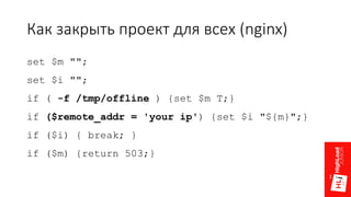 Как закрыть проект для всех (nginx)
set $m "";
set $i "";
if ( -f /tmp/offline ) {set $m T;}
if ($remote_addr = 'your ip') {set $i "${m}";}
if ($i) { break; }
if ($m) {return 503;}
 