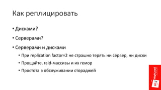 Как реплицировать
• Дисками?
• Серверами?
• Серверами и дисками
• При replication factor=2 не страшно терять ни сервер, ни диски
• Прощайте, raid-массивы и их гемор
• Простота в обслуживании стораджей
 