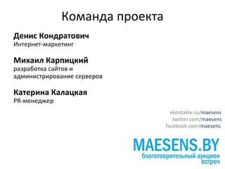 Команда проекта
Денис Кондратович
Интернет-маркетинг

Михаил Карпицкий
разработка сайтов и
администрирование серверов

Катерина Калацкая
PR-менеджер
                                  vkontakte.ru/maesens
                                   twitter.com/maesens
                                facebook.com/maesens
 