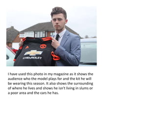I have used this photo in my magazine as it shows the
audience who the model plays for and the kit he will
be wearing this season. It also shows the surrounding
of where he lives and shows he isn't living in slums or
a poor area and the cars he has.
 