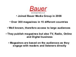 Bauerwww.bauermed.co.uk
● Joined Bauer Media Group in 2008
● Over 300 magazines in 15 different countries
● Well known, therefore access to large audiences
● They publish magazines but also TV, Radio, Online
and Digital business
● Magazines are based on the audiences as they
engage with readers and listeners directly
 