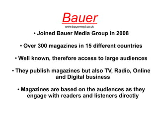 Bauer
                                www.bauermed.co.uk

                   ●   Joined Bauer Media Group in 2008

            ●   Over 300 magazines in 15 different countries

    ●   Well known, therefore access to large audiences

●   They publish magazines but also TV, Radio, Online
                  and Digital business

        ●   Magazines are based on the audiences as they
              engage with readers and listeners directly
 