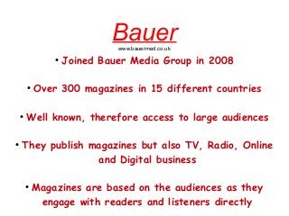 Bauerwww.bauermed.co.uk
●
Joined Bauer Media Group in 2008
●
Over 300 magazines in 15 different countries
●
Well known, therefore access to large audiences
●
They publish magazines but also TV, Radio, Online
and Digital business
●
Magazines are based on the audiences as they
engage with readers and listeners directly
 
