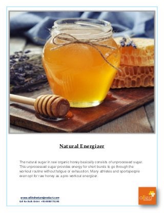 www.alliednaturalproduct.com
Call for Bulk Order +91-8800771245
Natural Energizer
The natural sugar in raw organic honey basically consists of unprocessed sugar.
This unprocessed sugar provides energy for short bursts to go through the
workout routine without fatigue or exhaustion. Many athletes and sportspeople
even opt for raw honey as a pre-workout energizer.
 